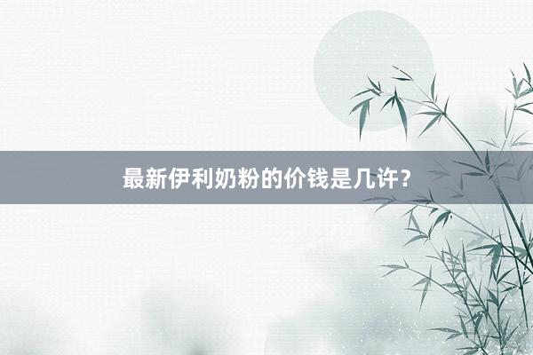 最新伊利奶粉的价钱是几许？
