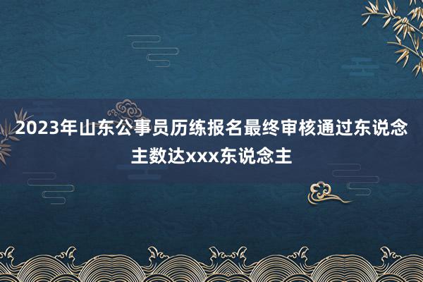 2023年山东公事员历练报名最终审核通过东说念主数达xxx东说念主