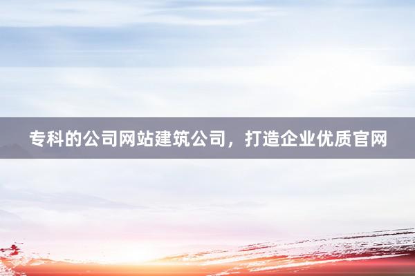 专科的公司网站建筑公司，打造企业优质官网