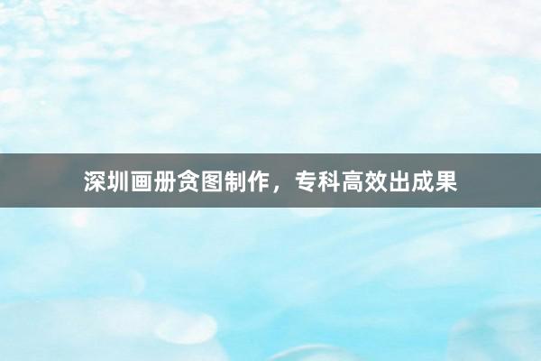 深圳画册贪图制作，专科高效出成果