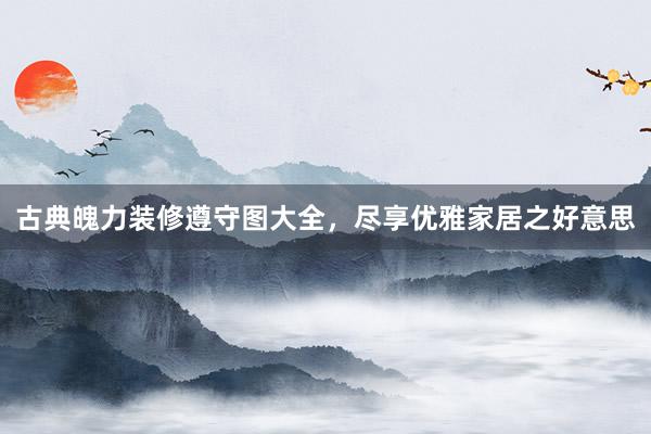 古典魄力装修遵守图大全，尽享优雅家居之好意思