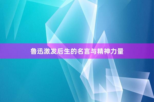 鲁迅激发后生的名言与精神力量